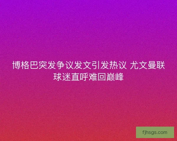 博格巴突发争议发文引发热议 尤文曼联球迷直呼难回巅峰