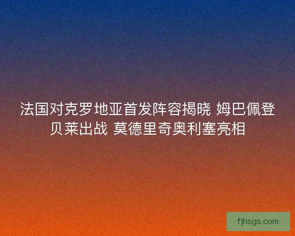 法国对克罗地亚首发阵容揭晓 姆巴佩登贝莱出战 莫德里奇奥利塞亮相