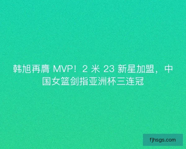韩旭再膺 MVP！2 米 23 新星加盟，中国女篮剑指亚洲杯三连冠