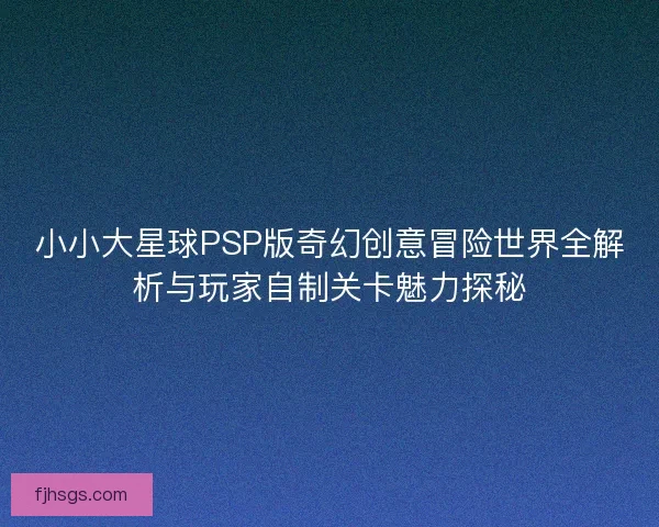 小小大星球PSP版奇幻创意冒险世界全解析与玩家自制关卡魅力探秘