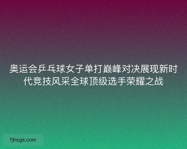 奥运会乒乓球女子单打巅峰对决展现新时代竞技风采全球顶级选手荣耀之战