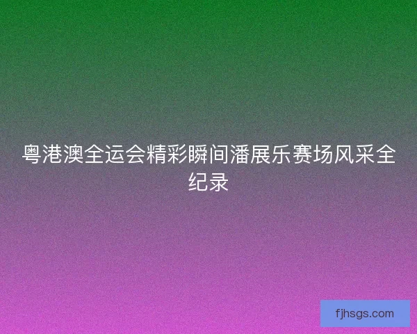 粤港澳全运会精彩瞬间潘展乐赛场风采全纪录