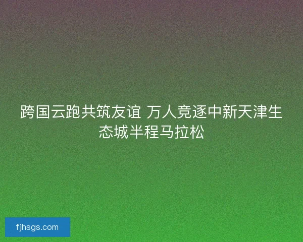 跨国云跑共筑友谊 万人竞逐中新天津生态城半程马拉松