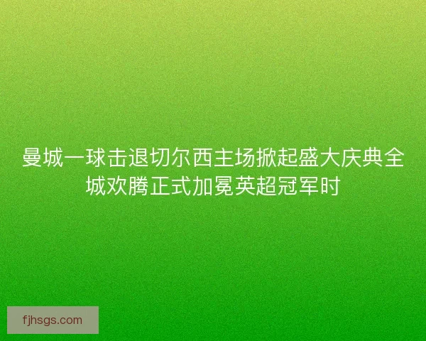 曼城一球击退切尔西主场掀起盛大庆典全城欢腾正式加冕英超冠军时