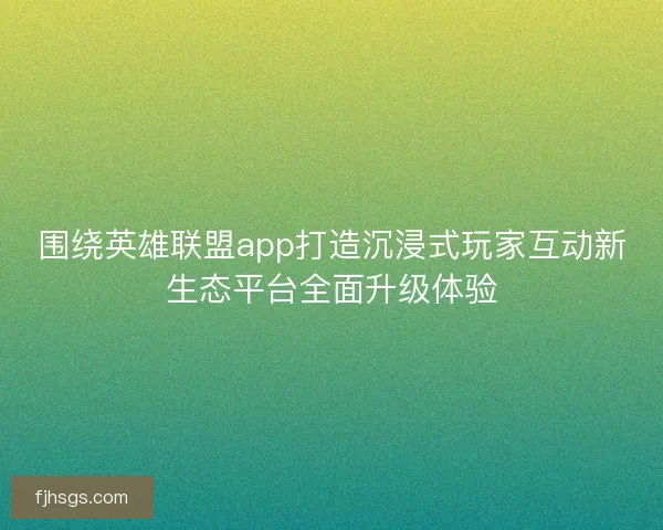 围绕英雄联盟app打造沉浸式玩家互动新生态平台全面升级体验