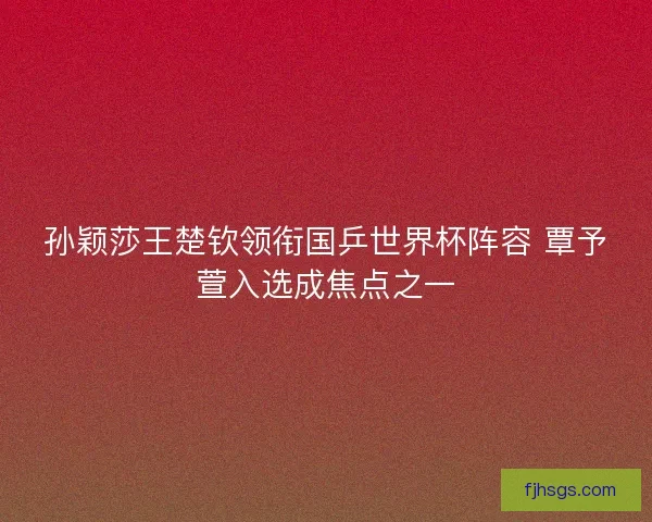 孙颖莎王楚钦领衔国乒世界杯阵容 覃予萱入选成焦点之一