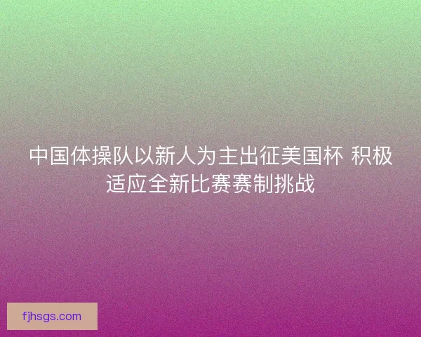 中国体操队以新人为主出征美国杯 积极适应全新比赛赛制挑战