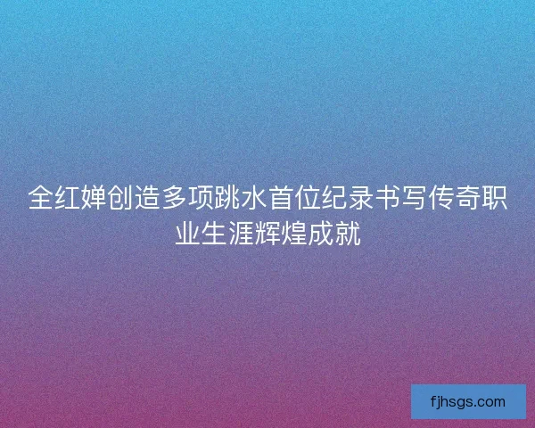 全红婵创造多项跳水首位纪录书写传奇职业生涯辉煌成就