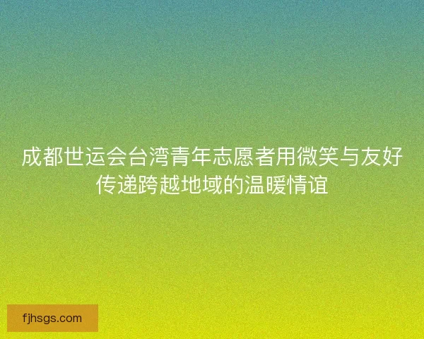 成都世运会台湾青年志愿者用微笑与友好传递跨越地域的温暖情谊