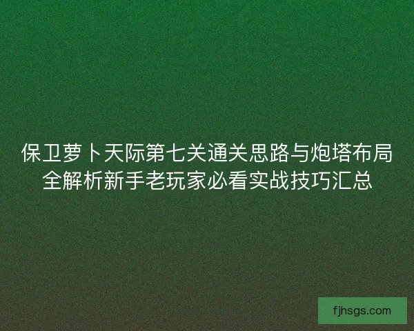保卫萝卜天际第七关通关思路与炮塔布局全解析新手老玩家必看实战技巧汇总